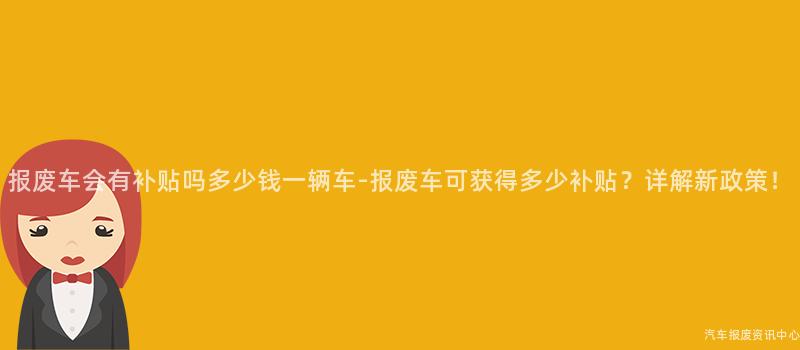 报废车会有补贴吗多少钱一辆车-报废车可获得多少补贴？详解新政策！