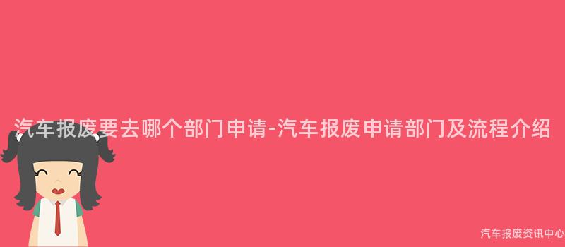 汽车报废要去哪个部门申请-汽车报废申请部门及流程介绍