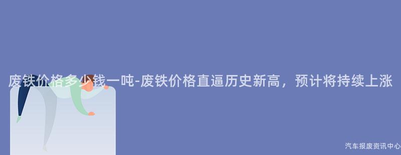 废铁价格多少钱一吨-废铁价格直逼历史新高，预计将持续上涨