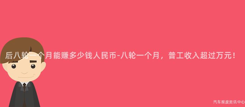 后八轮一个月能赚多少钱人民币-八轮一个月，普工收入超过万元！