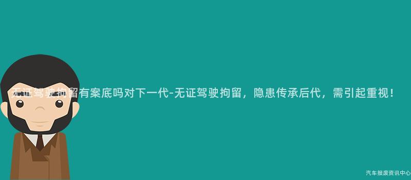 无证驾驶拘留有案底吗对下一代-无证驾驶拘留，隐患传承后代，需引起重视！