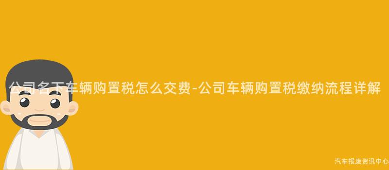 公司名下车辆购置税怎么交费-公司车辆购置税缴纳流程详解