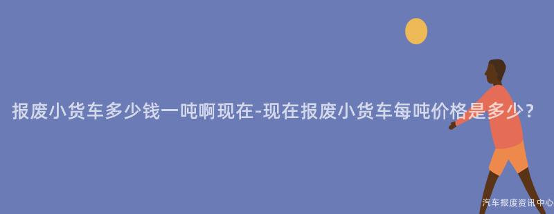 报废小货车多少钱一吨啊现在-现在报废小货车每吨价格是多少？