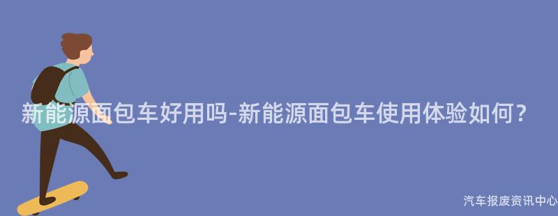 新能源面包车好用吗-新能源面包车使用体验如何？