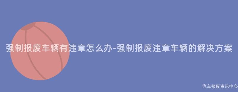 强制报废车辆有违章怎么办-强制报废违章车辆的解决方案