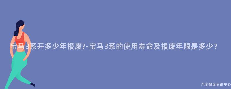宝马3系开多少年报废?-宝马3系的使用寿命及报废年限是多少？