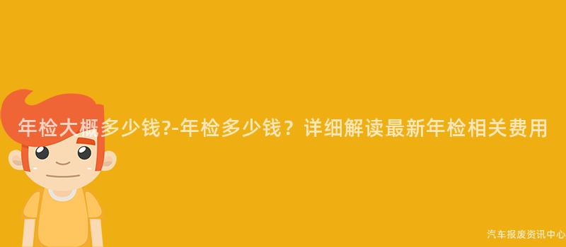 年检大概多少钱?-年检多少钱？详细解读最新年检相关费用