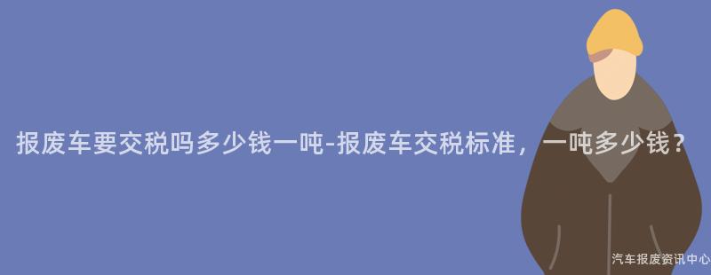 报废车要交税吗多少钱一吨-报废车交税标准，一吨多少钱？