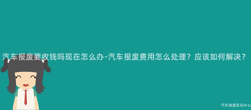 汽车报废要收钱吗现在怎么办-汽车报废费用怎么处理？应该如何解决？