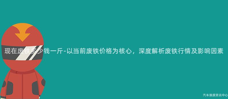 现在废铁多少钱一斤-以当前废铁价格为核心，深度解析废铁行情及影响因素