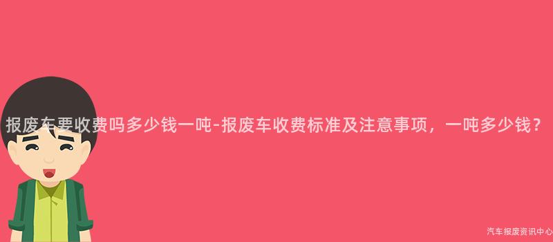 报废车要收费吗多少钱一吨-报废车收费标准及注意事项，一吨多少钱？