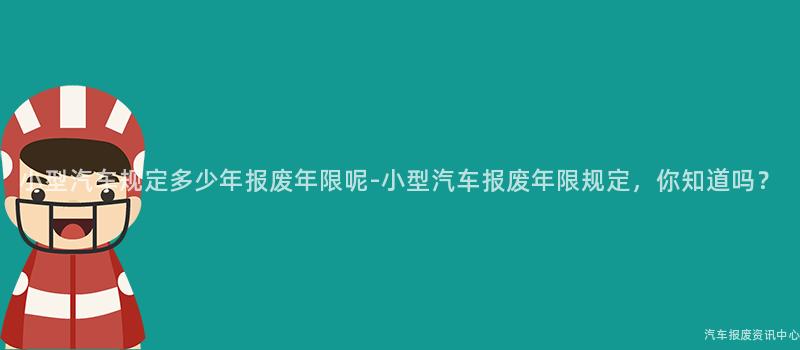 小型汽车规定多少年报废年限呢-小型汽车报废年限规定，你知道吗？