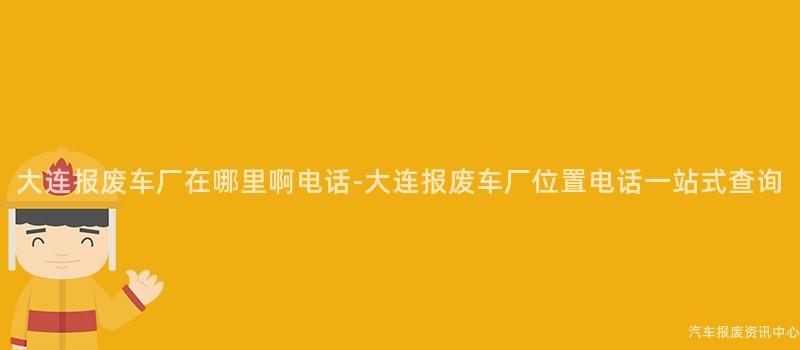 大连报废车厂在哪里啊电话-大连报废车厂位置电话一站式查询