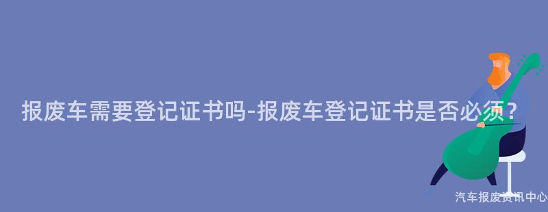 报废车需要登记证书吗-报废车登记证书是否必须？