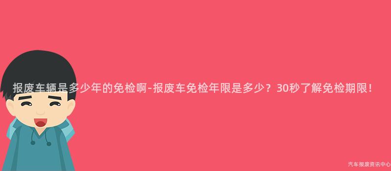 报废车辆是多少年的免检啊-报废车免检年限是多少？30秒了解免检期限！