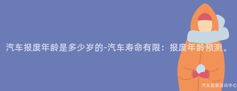 汽车报废年龄是多少岁的-汽车寿命有限：报废年龄预测。