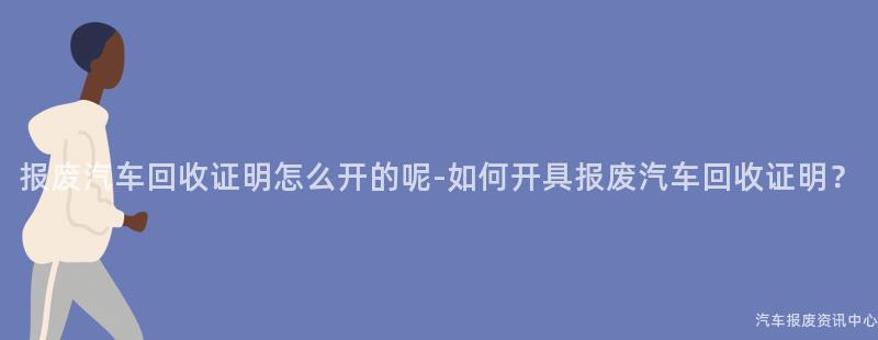 报废汽车回收证明怎么开的呢-如何开具报废汽车回收证明？