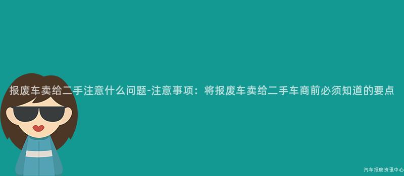 报废车卖给二手注意什么问题-注意事项：将报废车卖给二手车商前必须知道的要点