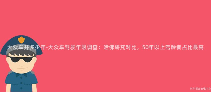 大众车开多少年-大众车驾驶年限调查：哈佛研究对比，50年以上驾龄者占比最高