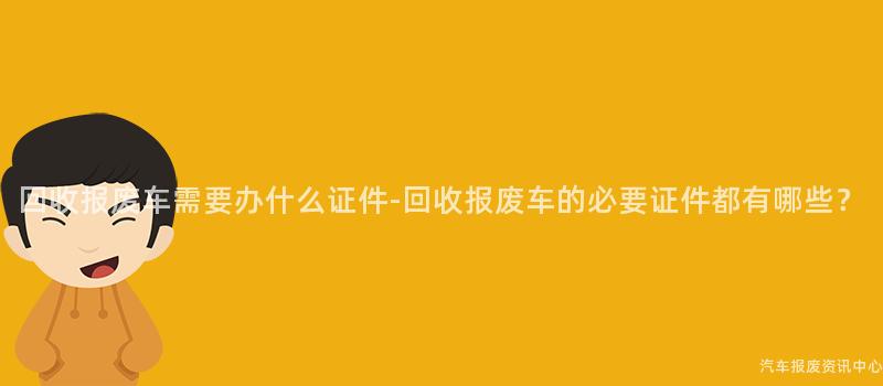 回收报废车需要办什么证件-回收报废车的必要证件都有哪些？