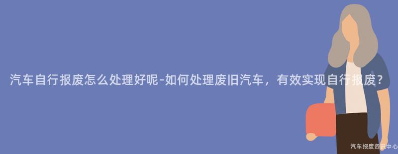 汽车自行报废怎么处理好呢-如何处理废旧汽车，有效实现自行报废？