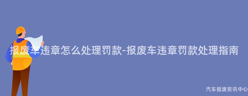报废车违章怎么处理罚款-报废车违章罚款处理指南
