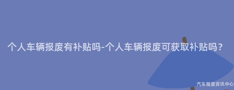 个人车辆报废有补贴吗-个人车辆报废可获取补贴吗？