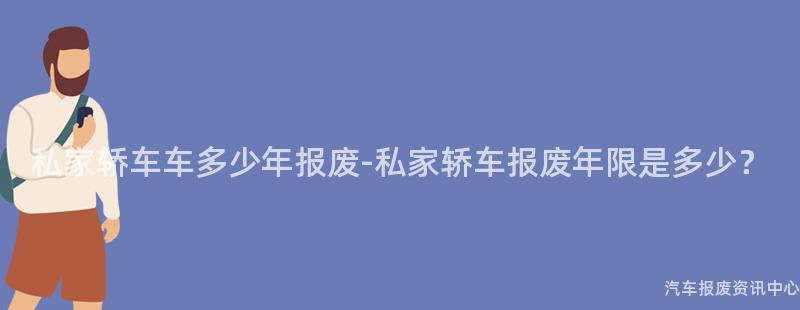 私家轿车车多少年报废-私家轿车报废年限是多少？