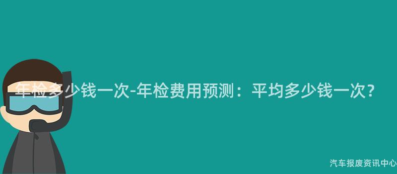 年检多少钱一次-年检费用预测：平均多少钱一次？