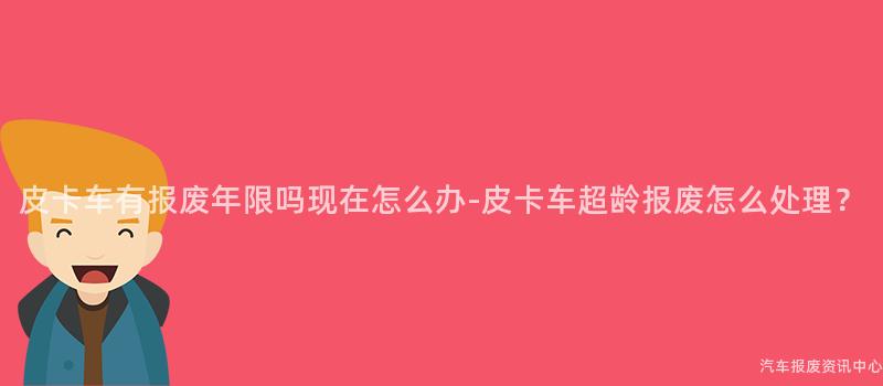 皮卡车有报废年限吗现在怎么办-皮卡车超龄报废怎么处理？