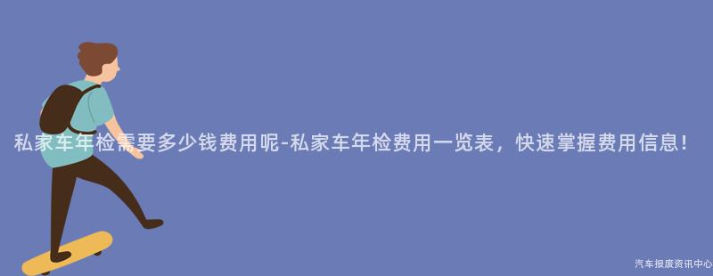 私家车年检需要多少钱费用呢-私家车年检费用一览表，快速掌握费用信息！