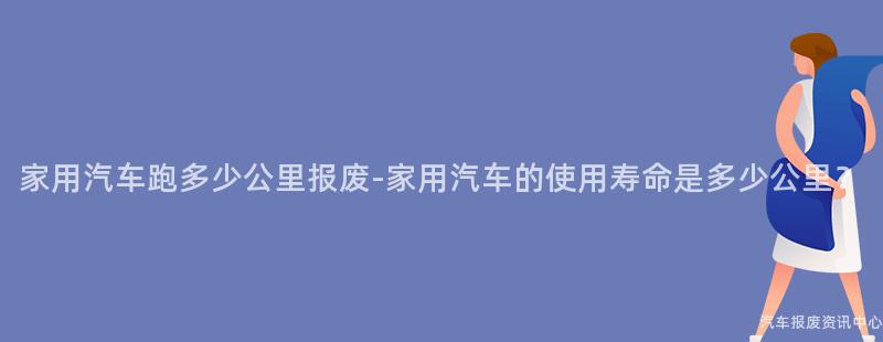 家用汽车跑多少公里报废-家用汽车的使用寿命是多少公里？