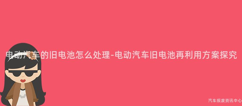 电动汽车的旧电池怎么处理-电动汽车旧电池再利用方案探究