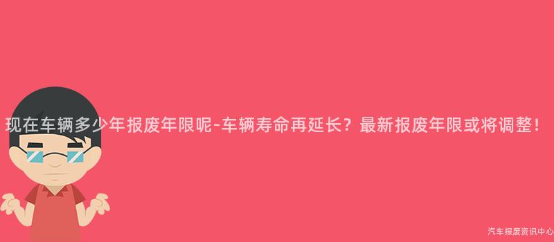 现在车辆多少年报废年限呢-车辆寿命再延长？最新报废年限或将调整！