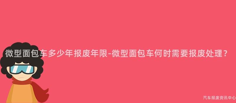 微型面包车多少年报废年限-微型面包车何时需要报废处理？