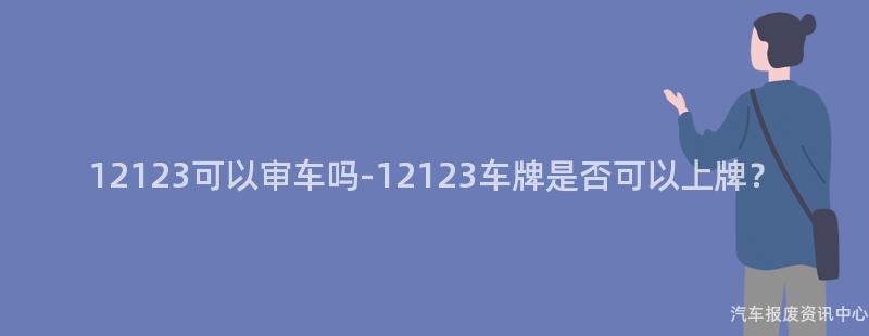 12123可以审车吗-12123车牌是否可以上牌？