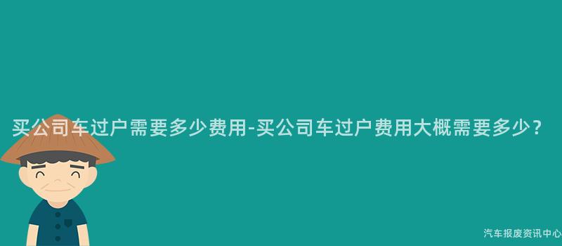 买公司车过户需要多少费用-买公司车过户费用大概需要多少？