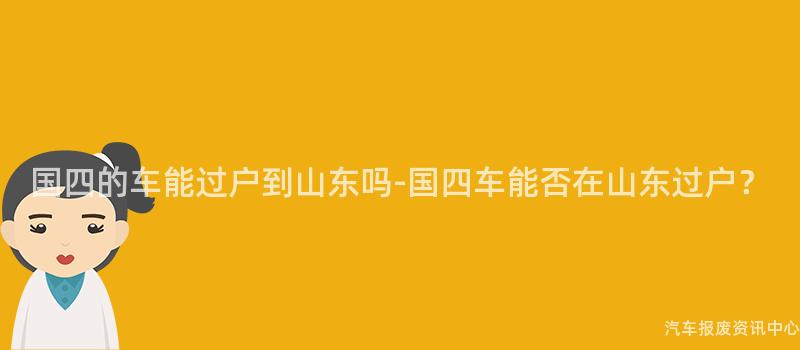国四的车能过户到山东吗-国四车能否在山东过户？