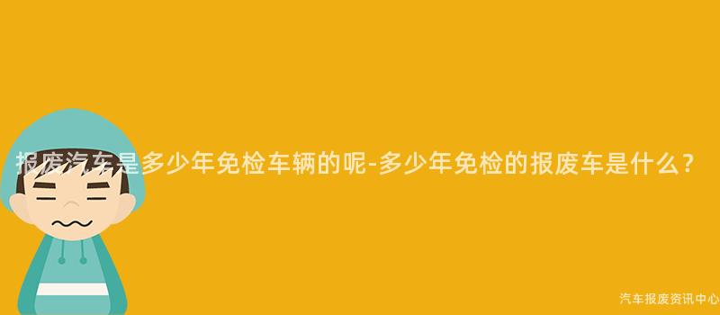 报废汽车是多少年免检车辆的呢-多少年免检的报废车是什么？
