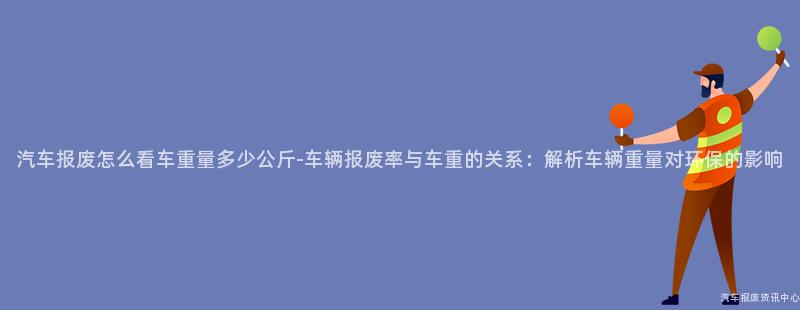 汽车报废怎么看车重量多少公斤-车辆报废率与车重的关系：解析车辆重量对环保的影响
