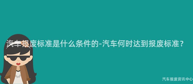 汽车报废标准是什么条件的-汽车何时达到报废标准？
