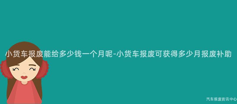 小货车报废能给多少钱一个月呢-小货车报废可获得多少月报废补助