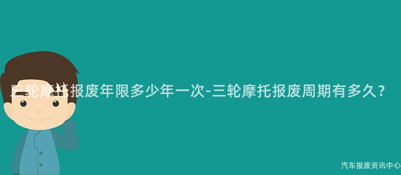 三轮摩托报废年限多少年一次-三轮摩托报废周期有多久？
