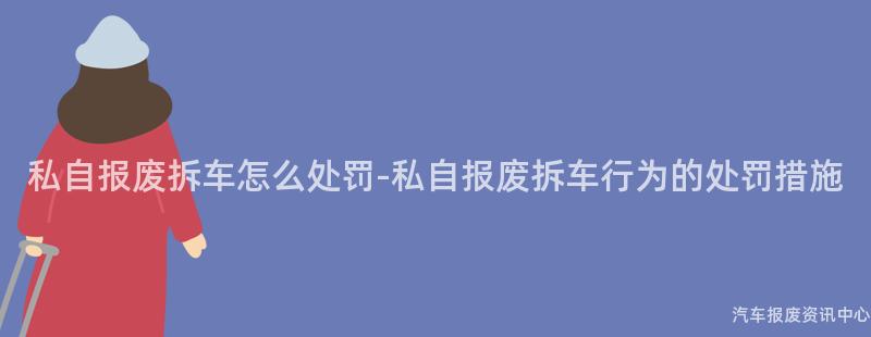 私自报废拆车怎么处罚-私自报废拆车行为的处罚措施