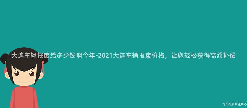 大连车辆报废给多少钱啊今年-2021大连车辆报废价格，让您轻松获得高额补偿