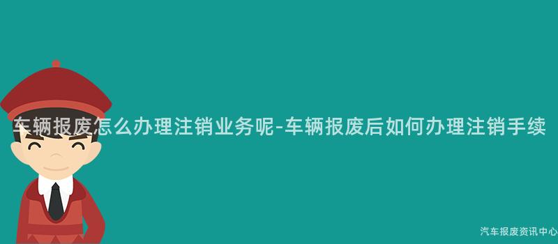 车辆报废怎么办理注销业务呢-车辆报废后如何办理注销手续