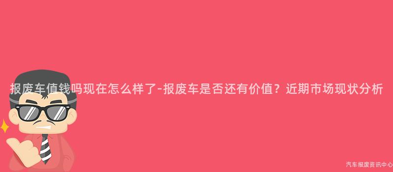报废车值钱吗现在怎么样了-报废车是否还有价值？近期市场现状分析