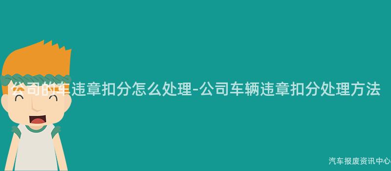 公司的车违章扣分怎么处理-公司车辆违章扣分处理方法