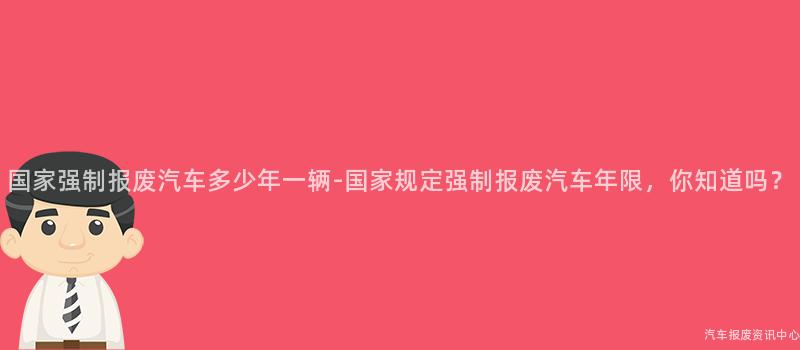 国家强制报废汽车多少年一辆-国家规定强制报废汽车年限，你知道吗？