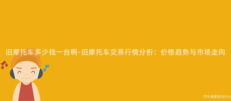 旧摩托车多少钱一台啊-旧摩托车交易行情分析：价格趋势与市场走向